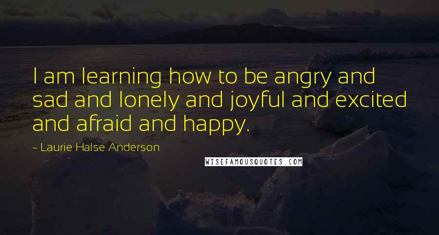 Laurie Halse Anderson Quotes: I am learning how to be angry and sad and lonely and joyful and excited and afraid and happy.