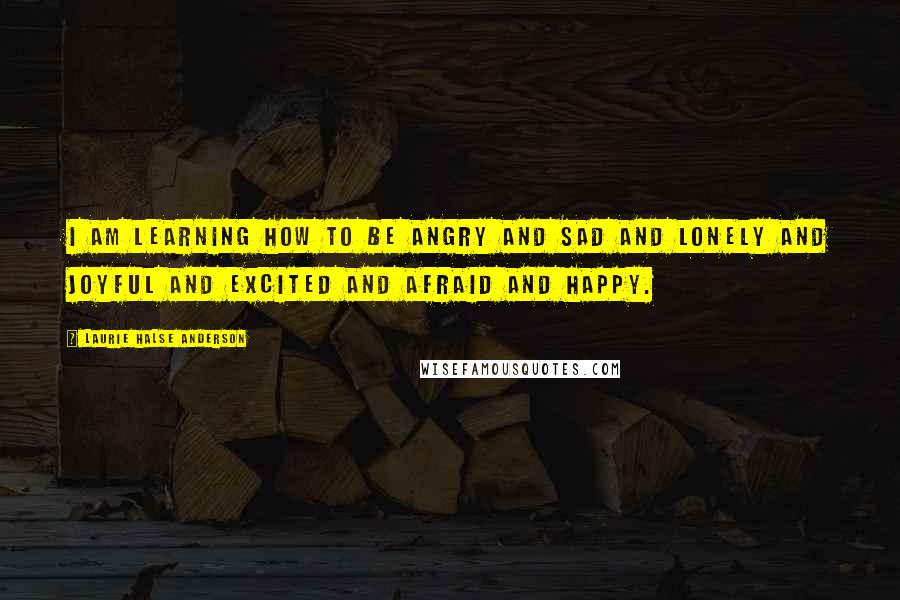 Laurie Halse Anderson Quotes: I am learning how to be angry and sad and lonely and joyful and excited and afraid and happy.