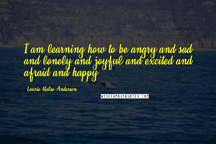 Laurie Halse Anderson Quotes: I am learning how to be angry and sad and lonely and joyful and excited and afraid and happy.