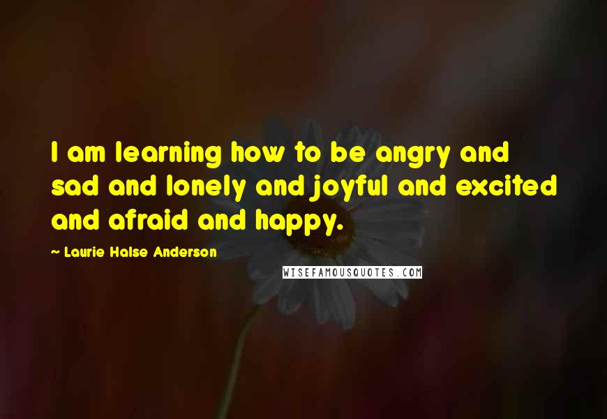 Laurie Halse Anderson Quotes: I am learning how to be angry and sad and lonely and joyful and excited and afraid and happy.