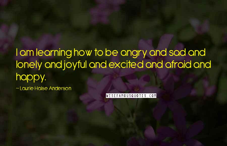 Laurie Halse Anderson Quotes: I am learning how to be angry and sad and lonely and joyful and excited and afraid and happy.