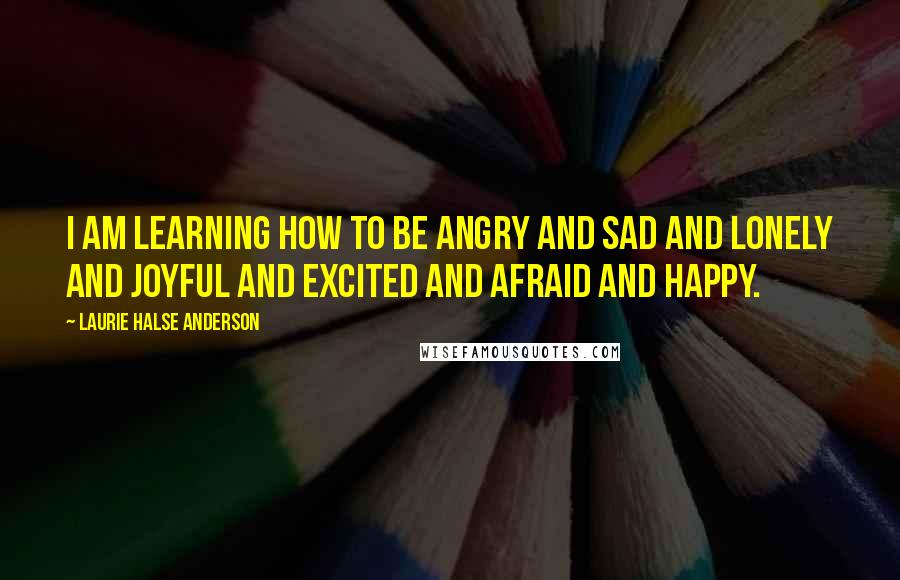 Laurie Halse Anderson Quotes: I am learning how to be angry and sad and lonely and joyful and excited and afraid and happy.