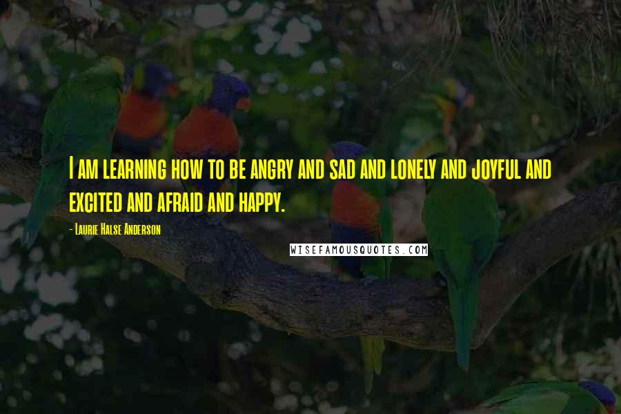 Laurie Halse Anderson Quotes: I am learning how to be angry and sad and lonely and joyful and excited and afraid and happy.