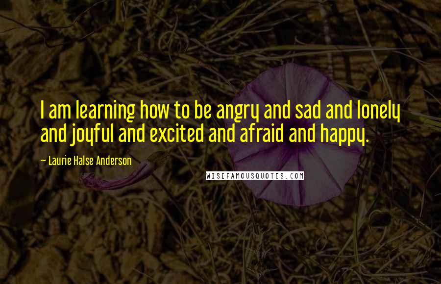 Laurie Halse Anderson Quotes: I am learning how to be angry and sad and lonely and joyful and excited and afraid and happy.