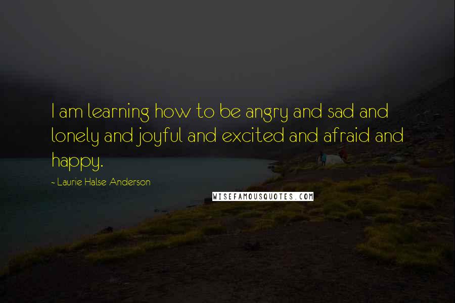 Laurie Halse Anderson Quotes: I am learning how to be angry and sad and lonely and joyful and excited and afraid and happy.