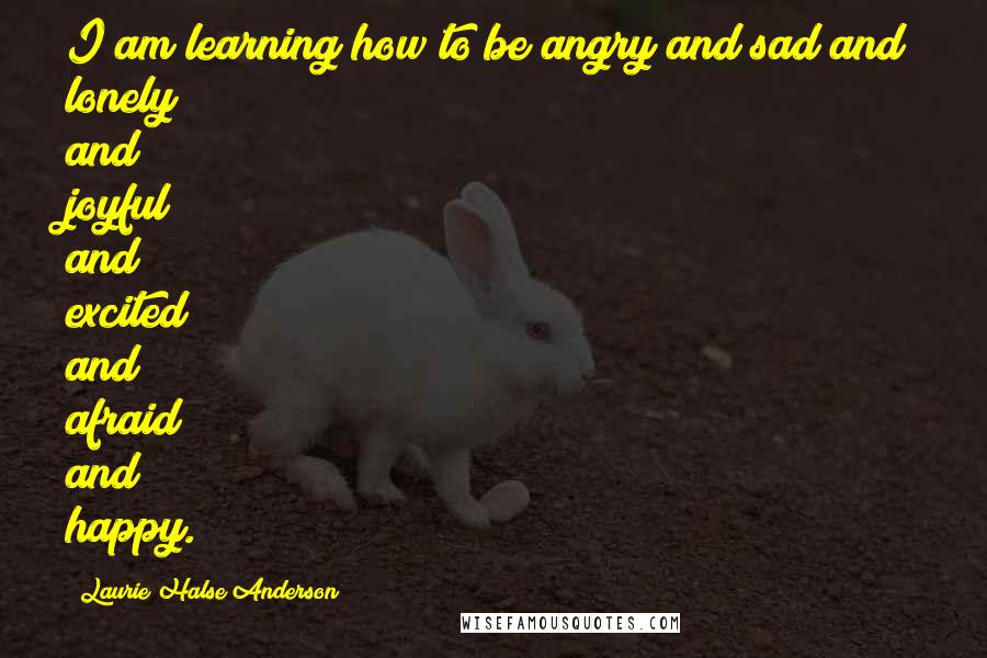 Laurie Halse Anderson Quotes: I am learning how to be angry and sad and lonely and joyful and excited and afraid and happy.