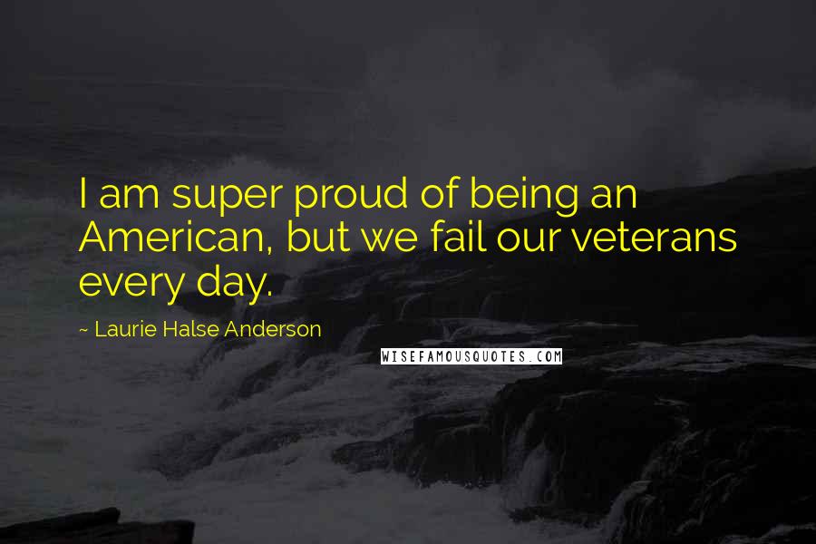 Laurie Halse Anderson Quotes: I am super proud of being an American, but we fail our veterans every day.