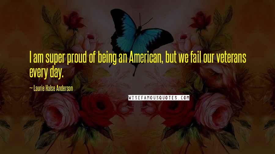 Laurie Halse Anderson Quotes: I am super proud of being an American, but we fail our veterans every day.