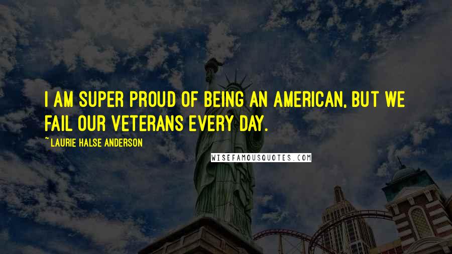 Laurie Halse Anderson Quotes: I am super proud of being an American, but we fail our veterans every day.