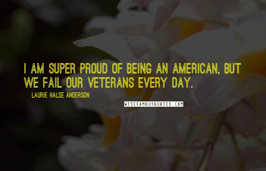 Laurie Halse Anderson Quotes: I am super proud of being an American, but we fail our veterans every day.