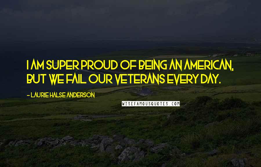 Laurie Halse Anderson Quotes: I am super proud of being an American, but we fail our veterans every day.