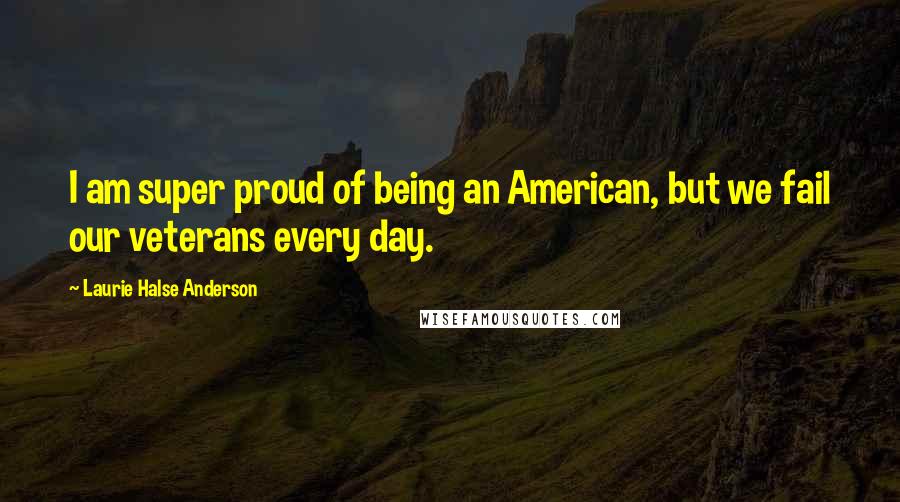 Laurie Halse Anderson Quotes: I am super proud of being an American, but we fail our veterans every day.