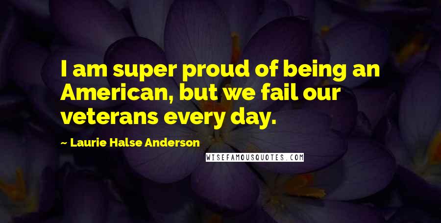 Laurie Halse Anderson Quotes: I am super proud of being an American, but we fail our veterans every day.