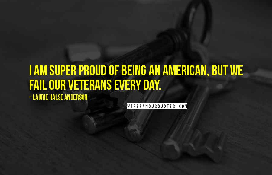 Laurie Halse Anderson Quotes: I am super proud of being an American, but we fail our veterans every day.