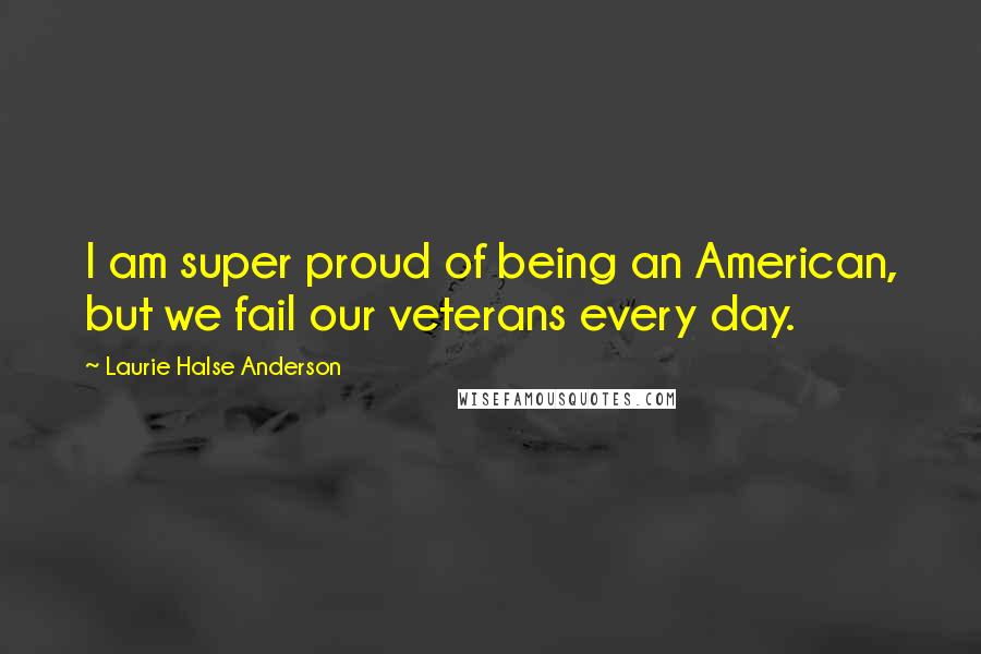 Laurie Halse Anderson Quotes: I am super proud of being an American, but we fail our veterans every day.