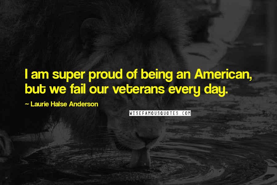 Laurie Halse Anderson Quotes: I am super proud of being an American, but we fail our veterans every day.