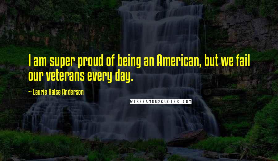 Laurie Halse Anderson Quotes: I am super proud of being an American, but we fail our veterans every day.