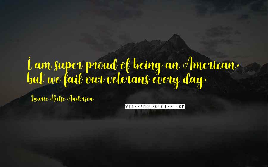 Laurie Halse Anderson Quotes: I am super proud of being an American, but we fail our veterans every day.