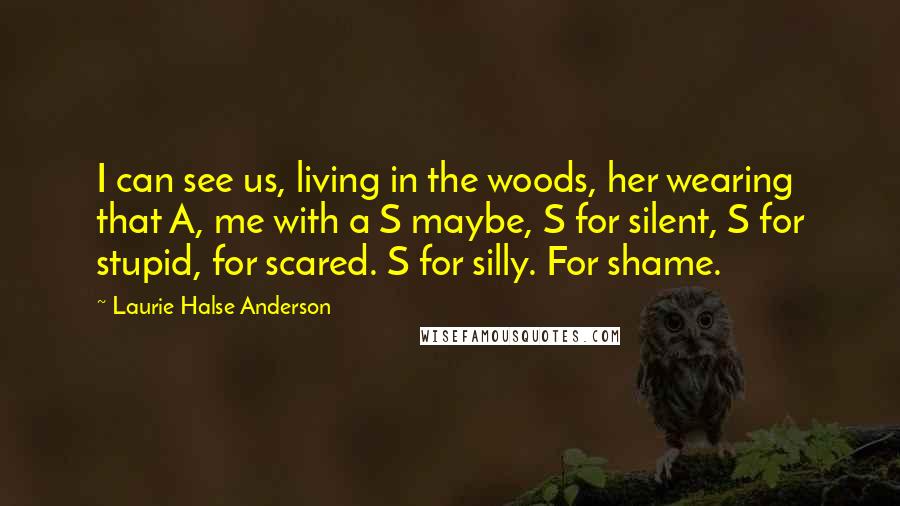 Laurie Halse Anderson Quotes: I can see us, living in the woods, her wearing that A, me with a S maybe, S for silent, S for stupid, for scared. S for silly. For shame.