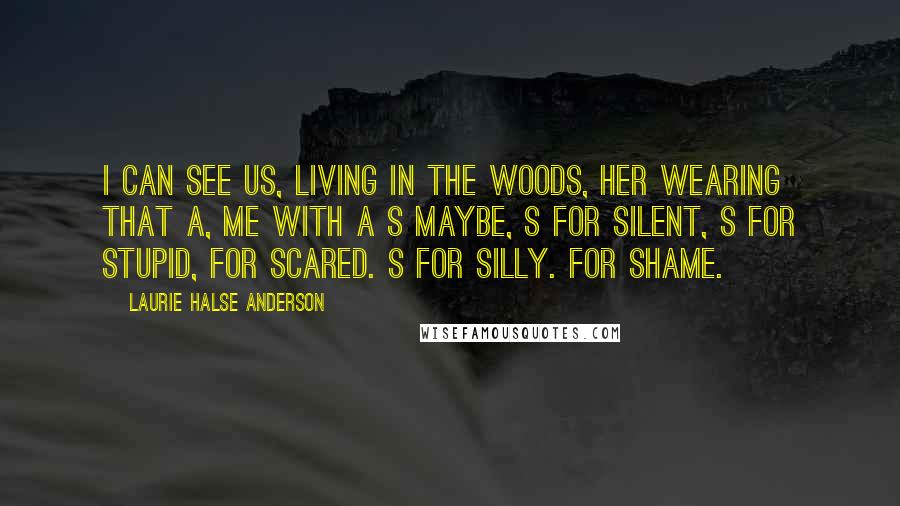Laurie Halse Anderson Quotes: I can see us, living in the woods, her wearing that A, me with a S maybe, S for silent, S for stupid, for scared. S for silly. For shame.