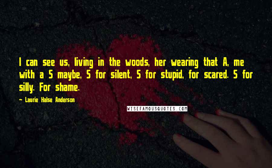 Laurie Halse Anderson Quotes: I can see us, living in the woods, her wearing that A, me with a S maybe, S for silent, S for stupid, for scared. S for silly. For shame.