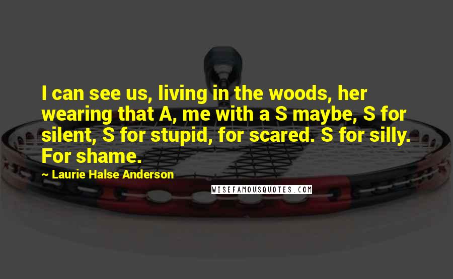 Laurie Halse Anderson Quotes: I can see us, living in the woods, her wearing that A, me with a S maybe, S for silent, S for stupid, for scared. S for silly. For shame.