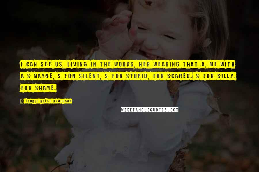 Laurie Halse Anderson Quotes: I can see us, living in the woods, her wearing that A, me with a S maybe, S for silent, S for stupid, for scared. S for silly. For shame.