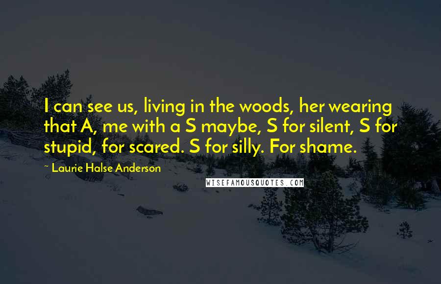 Laurie Halse Anderson Quotes: I can see us, living in the woods, her wearing that A, me with a S maybe, S for silent, S for stupid, for scared. S for silly. For shame.