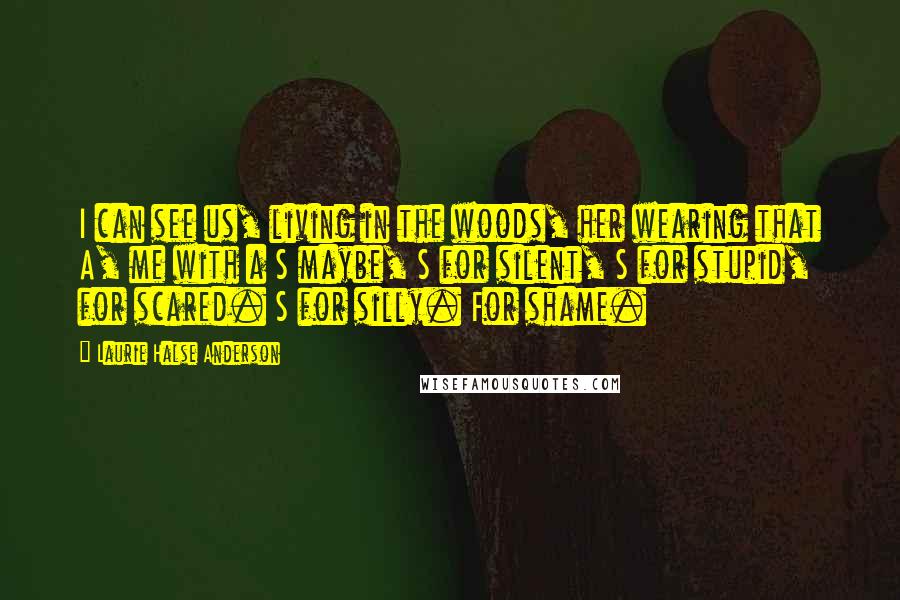 Laurie Halse Anderson Quotes: I can see us, living in the woods, her wearing that A, me with a S maybe, S for silent, S for stupid, for scared. S for silly. For shame.