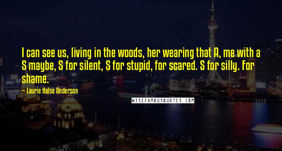 Laurie Halse Anderson Quotes: I can see us, living in the woods, her wearing that A, me with a S maybe, S for silent, S for stupid, for scared. S for silly. For shame.