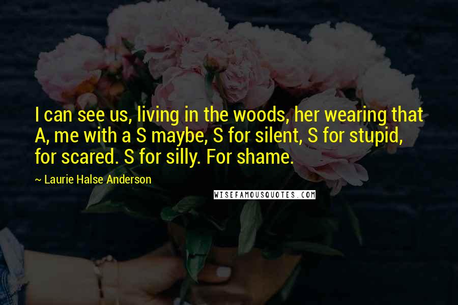 Laurie Halse Anderson Quotes: I can see us, living in the woods, her wearing that A, me with a S maybe, S for silent, S for stupid, for scared. S for silly. For shame.