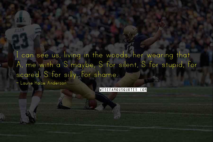 Laurie Halse Anderson Quotes: I can see us, living in the woods, her wearing that A, me with a S maybe, S for silent, S for stupid, for scared. S for silly. For shame.