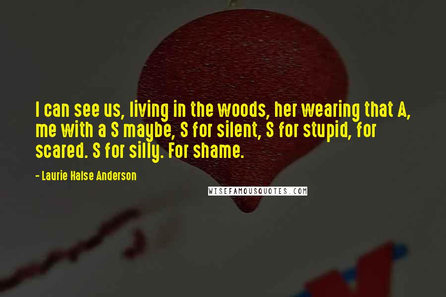 Laurie Halse Anderson Quotes: I can see us, living in the woods, her wearing that A, me with a S maybe, S for silent, S for stupid, for scared. S for silly. For shame.