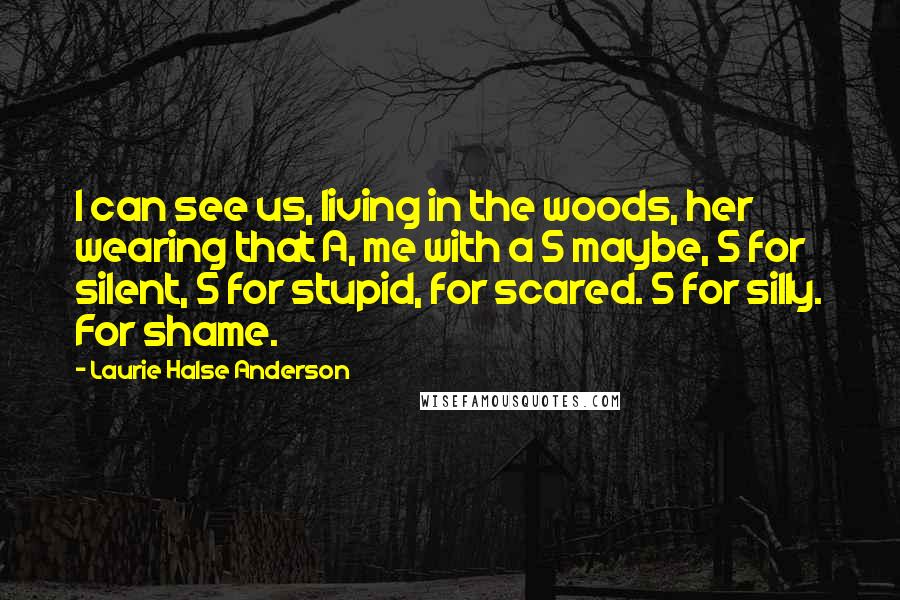 Laurie Halse Anderson Quotes: I can see us, living in the woods, her wearing that A, me with a S maybe, S for silent, S for stupid, for scared. S for silly. For shame.