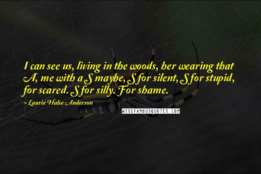 Laurie Halse Anderson Quotes: I can see us, living in the woods, her wearing that A, me with a S maybe, S for silent, S for stupid, for scared. S for silly. For shame.