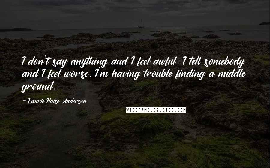 Laurie Halse Anderson Quotes: I don't say anything and I feel awful. I tell somebody and I feel worse. I'm having trouble finding a middle ground.