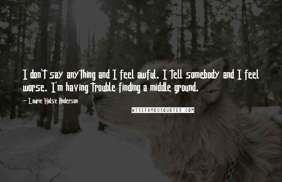 Laurie Halse Anderson Quotes: I don't say anything and I feel awful. I tell somebody and I feel worse. I'm having trouble finding a middle ground.