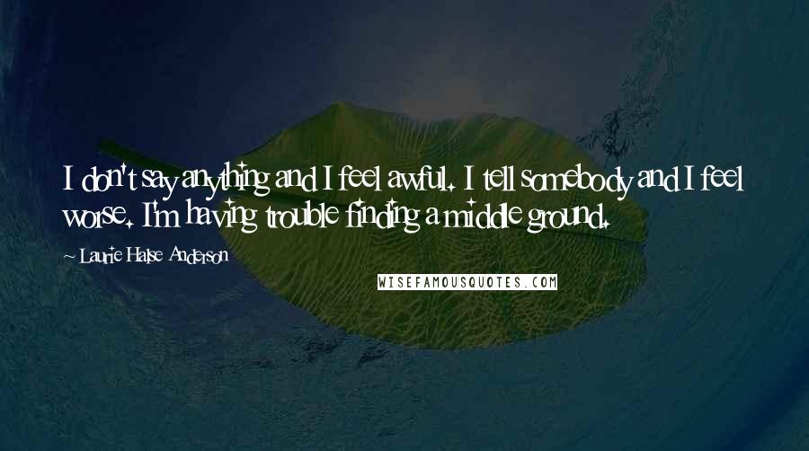 Laurie Halse Anderson Quotes: I don't say anything and I feel awful. I tell somebody and I feel worse. I'm having trouble finding a middle ground.