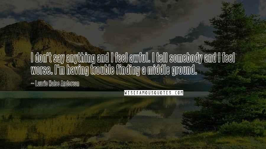 Laurie Halse Anderson Quotes: I don't say anything and I feel awful. I tell somebody and I feel worse. I'm having trouble finding a middle ground.