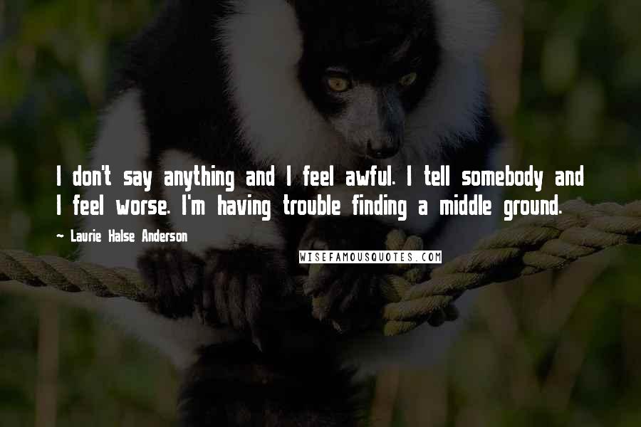 Laurie Halse Anderson Quotes: I don't say anything and I feel awful. I tell somebody and I feel worse. I'm having trouble finding a middle ground.