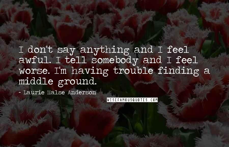 Laurie Halse Anderson Quotes: I don't say anything and I feel awful. I tell somebody and I feel worse. I'm having trouble finding a middle ground.