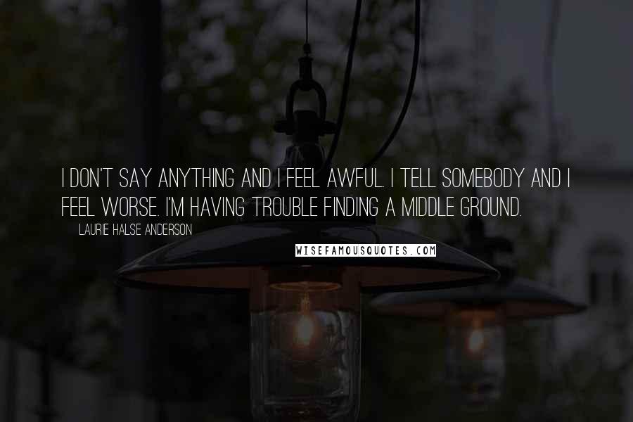 Laurie Halse Anderson Quotes: I don't say anything and I feel awful. I tell somebody and I feel worse. I'm having trouble finding a middle ground.