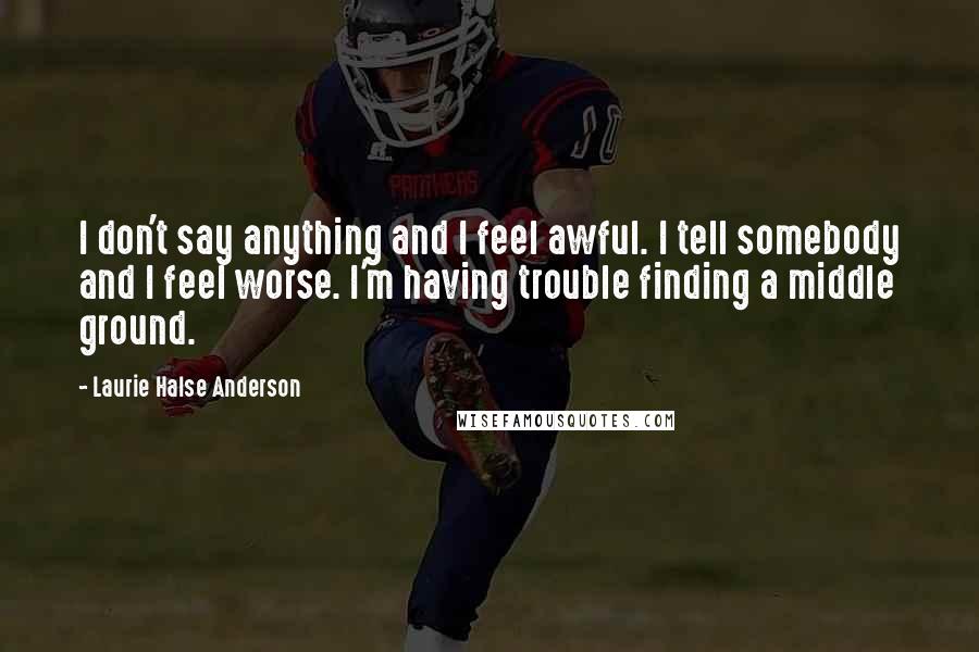 Laurie Halse Anderson Quotes: I don't say anything and I feel awful. I tell somebody and I feel worse. I'm having trouble finding a middle ground.