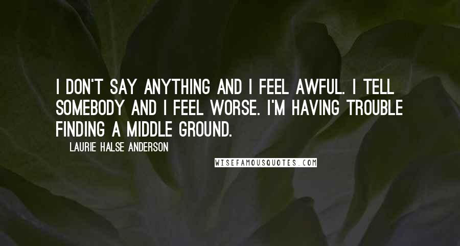 Laurie Halse Anderson Quotes: I don't say anything and I feel awful. I tell somebody and I feel worse. I'm having trouble finding a middle ground.