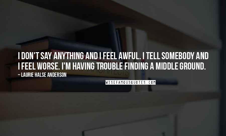 Laurie Halse Anderson Quotes: I don't say anything and I feel awful. I tell somebody and I feel worse. I'm having trouble finding a middle ground.