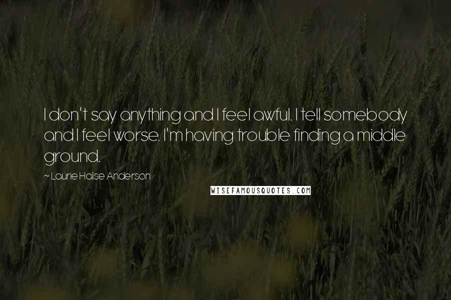 Laurie Halse Anderson Quotes: I don't say anything and I feel awful. I tell somebody and I feel worse. I'm having trouble finding a middle ground.