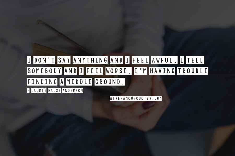 Laurie Halse Anderson Quotes: I don't say anything and I feel awful. I tell somebody and I feel worse. I'm having trouble finding a middle ground.