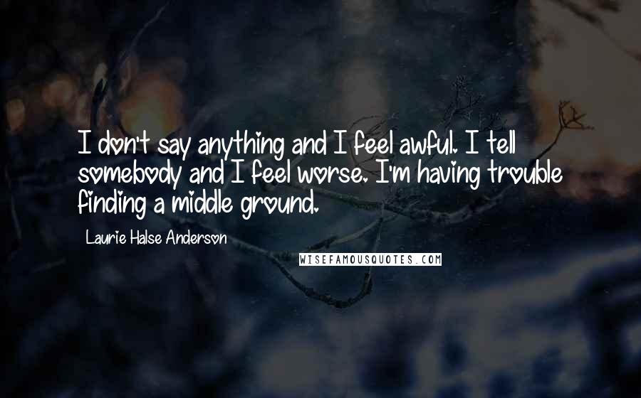 Laurie Halse Anderson Quotes: I don't say anything and I feel awful. I tell somebody and I feel worse. I'm having trouble finding a middle ground.