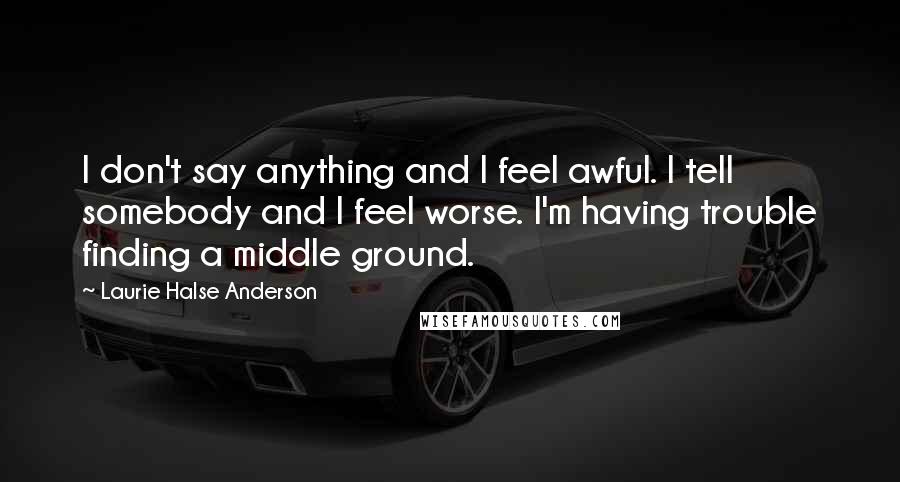 Laurie Halse Anderson Quotes: I don't say anything and I feel awful. I tell somebody and I feel worse. I'm having trouble finding a middle ground.