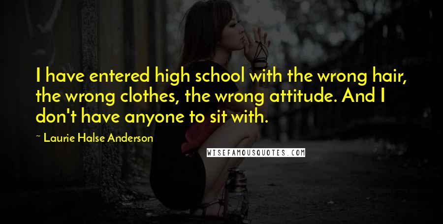 Laurie Halse Anderson Quotes: I have entered high school with the wrong hair, the wrong clothes, the wrong attitude. And I don't have anyone to sit with.